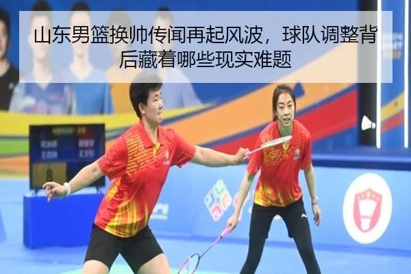 山东男篮换帅传闻再起风波，球队调整背后藏着哪些现实难题 - huatihui